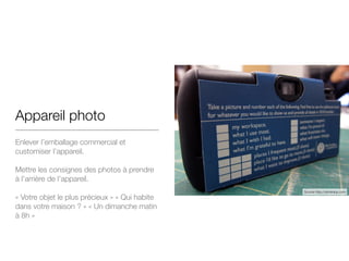 Appareil photo
Enlever l’emballage commercial et
customiser l’appareil.

!
Mettre les consignes des photos à prendre
à l’arrière de l’appareil.

!
« Votre objet le plus précieux » « Qui habite
dans votre maison ? » « Un dimanche matin
à 8h »
Source http://dominicp.com
 