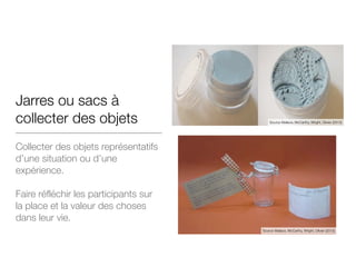 Jarres ou sacs à
collecter des objets
Collecter des objets représentatifs
d’une situation ou d’une
expérience.
!
Faire réfléchir les participants sur
la place et la valeur des choses
dans leur vie.
Source Wallace, McCarthy, Wright, Olivier (2013)
Source Wallace, McCarthy, Wright, Olivier (2013)
 