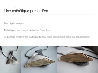 Une esthétique particulière
!!
Des objets uniques
Esthétique, surprenant, ludique et évocateur
Le principe : inspirer les participants pour qu’ils inspirent en retour les concepteurs !
 