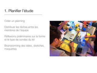 1. Planifier l’étude
Créer un planning
Distribuer les tâches entre les
membres de l’équipe
Réflexions préliminaires sur la forme
et le type de sondes du kit
Brainstorming des idées, sketches,
maquettes
 