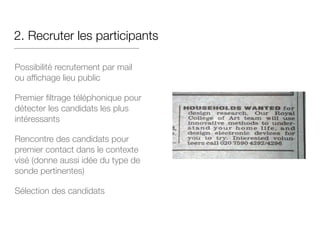 2. Recruter les participants
Possibilité recrutement par mail
ou affichage lieu public

Premier filtrage téléphonique pour
détecter les candidats les plus
intéressants

Rencontre des candidats pour
premier contact dans le contexte
visé (donne aussi idée du type de
sonde pertinentes)

Sélection des candidats
 