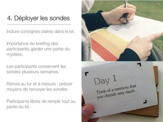 4. Déployer les sondes
Inclure consignes claires dans le kit.
Importance du briefing des
participants,garder une partie du
mystère.
Les participants conservent les
sondes plusieurs semaines.
Renvoi au fur et à mesure : prévoir
moyens de renvoyer les sondes.
Participants libres de remplir tout ou
partie du kit.
 