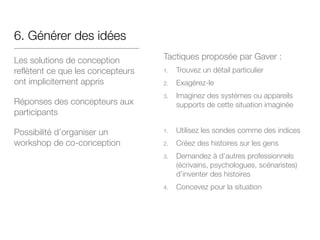 6. Générer des idées
Les solutions de conception
reflètent ce que les concepteurs
ont implicitement appris
Réponses des concepteurs aux
participants
Possibilité d’organiser un
workshop de co-conception
Tactiques proposée par Gaver :

1. Trouvez un détail particulier

2. Exagérez-le 

3. Imaginez des systèmes ou appareils
supports de cette situation imaginée



1. Utilisez les sondes comme des indices

2. Créez des histoires sur les gens

3. Demandez à d’autres professionnels
(écrivains, psychologues, scénaristes)
d’inventer des histoires

4. Concevez pour la situation

 