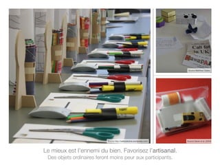 Le mieux est l’ennemi du bien. Favorisez l’artisanal.
Des objets ordinaires feront moins peur aux participants.
Source http://safetylabdna.wordpress.com/
Source Matthew Clarke
Source Gaver et al. (2004)
 
