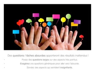Des questions / tâches absurdes apporteront des résultats inattendus !
• Posez des questions larges sur des aspects très pointus.
• Exagérez vos questions génériques pour aller vers l’absurde.
• Sondez des aspects qui semblent insignifiants.
 