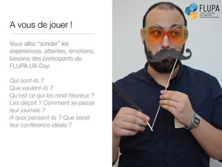 A vous de jouer !
Vous allez “sonder” les
expériences, attentes, émotions,
besoins des participants du
FLUPA UX-Day
!
Qui sont-ils ?
Que veulent-ils ?
Qu’est ce qui les rend heureux ?
Les déçoit ? Comment se passe
leur journée ?
A quoi pensent-ils ? Que serait
leur conférence idéale ?
 