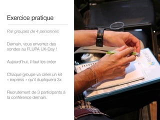 Exercice pratique
Par groupes de 4 personnes

Demain, vous enverrez des
sondes au FLUPA UX-Day !

Aujourd’hui, il faut les créer 

Chaque groupe va créer un kit
« express » qu’il dupliquera 3x

Recrutement de 3 participants à
la conférence demain.
 