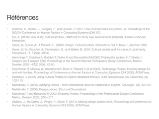 Références
• Boehner, K., Vertesi, J., Sengers, P., and Dourish, P. 2007. How HCI interprets the probes. In Proceedings of the
SIGCHI Conference on Human Factors in Computing Systems (CHI ’07).
• Dix, A. (2004) Case study: Cultural probes – Methods to study new environments [Internet] Human Computer
Interaction.
• Gaver, W, Dunne, A., & Pacenti, E,. (1999). Design: Cultural probes, Interactions, Vol 6, Issue 1, Jan/Feb 1999
• Gaver, W. W., Boucher, A., Pennington, S., and Walker, B. 2004. Cultural probes and the value of uncertainty.
Interactions 11, 5 (Sep. 2004)
• Hemmings T, Crabtree A, Rodden T, Clarke K and Rouncefield M (2002) Probing the probes. In T Binder, J
Gregory and I Wagner (Eds) Proceedings of the Seventh Biennial Participatory Design Conference, Malmo,
Sweden 2002 – PDC 2002, 42-50.
• Hutchinson H, Mackay W, Westerlund B, Druin A, Plaisant C et al (2003). Technology Probes: Inspiring design for
and with families. Proceedings of Conference on Human Factors in Computing Systems (CHI 2003). ACM Press.
• Kjeldskov, J. (2004) Using Cultural Probes to Explore Mediated Intimacy. AJIS Special Issue, Iss. December, pp.
102-115.
• Mattelmäki, T. (2005). Applying probes – from inspirational notes to collaborative insights. CoDesign, 1(2), 83-102.
• Mattelmäki, T. (2006). Design probes. (Doctoral Dissertation). 
• Mättelmaki T and Battarbee K (2002) Empathy Probes. Proceedings of the Participatory Design Conference,
Malmo, Sweden 2002, 266 – 271.
• Wallace, J., McCarthy, J., Wright, P., Olivier, P. (2013). Making design probes work. Proceedings of Conference on
Human Factors in Computing Systems (CHI 2003). ACM Press.
 