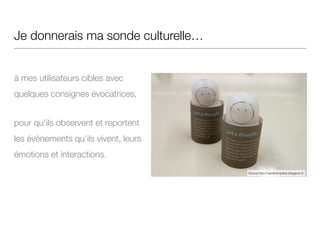 Je donnerais ma sonde culturelle…
!
à mes utilisateurs cibles avec
quelques consignes évocatrices,
pour qu’ils observent et reportent
les évènements qu’ils vivent, leurs
émotions et interactions.
Source http://carolinemprietz.blogspot.fr/
 