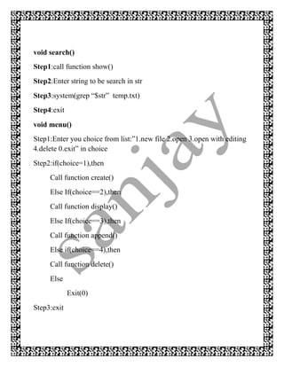 void search()
Step1:call function show()
Step2:Enter string to be search in str
Step3:system(grep “$str” temp.txt)
Step4:exit
void menu()
Step1:Enter you choice from list:”1.new file 2.open 3.open with editing
4.delete 0.exit” in choice
Step2:if(choice=1),then
     Call function create()
     Else If(choice==2),then
     Call function display()
     Else If(choice==3),then
     Call function append()
     Else if(choice==4),then
     Call function delete()
     Else
             Exit(0)
Step3:exit
 