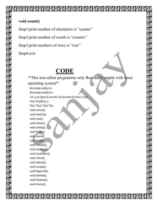 void count()
Step1:print number of characters is “countc”
Step2:print number of words is “countw”
Step3:print numbers of rows is “row”
Step4:exit



                          CODE
     /*This text editor programme only Run and Compile with linux
     operating system*/
      #include<stdio.h>
      #include<stdlib.h>
      int i,j,ec,fg,ec2,countc=0,countw=0,row=1,col;
      char fn[20],e,c;
      FILE *fp1,*fp2,*fp;
      void name();
      void cwsh1();
      void cws();
      void show();
      void ohelp();
      void fhelp();
      void soon();
      void look();
      void Create();
      void sanjeev();
      void shubham();
      void rahul();
      void abhay();
      void sanjay();
      void Append();
      void Delete();
      void Display();
      void menu();
 
