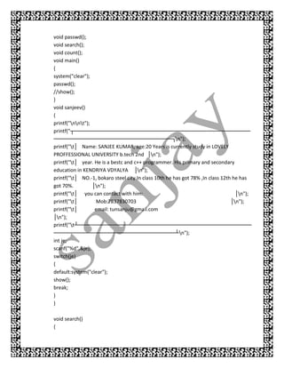 void passwd();
void search();
void count();
void main()
{
system("clear");
passwd();
//show();
}
void sanjeev()
{
printf("nnt");
printf("┬── ─── ─
            ─── ─── ────      ──── ─── ───
                                  ─── ─── ────         ──── ─── ───
                                                            ─── ─── ────         ──── ──
────  ──── ─── ───
           ─── ─── ────        ──── ─── ───
                                   ─── ─── ──┐n");
printf("t│ Name: SANJEE KUMAR, age:20 Years is currently study in LOVELY
PROFFESSIONAL UNIVERSITY b.tech 2nd │n");
printf("t│ year. He is a bestc and c++ programmer. His primary and secondary
education in KENDRIYA VDYALYA │n");
printf("t│ NO.-1, bokaro steel city.In class 10th he has got 78% ,In class 12th he has
got 70%.          │n");
printf("t│ you can contact with him:                                              │n");
printf("t│        Mob:7837830703                                               │n");
printf("t│        email: tunsanju@gmail.com
│n");
printf("t┴── ──── ────
              ───      ──     ──── ─── ───
                                   ─── ─── ────        ──── ─── ───
                                                            ─── ─── ────          ──── ──
────  ──── ─── ───
           ─── ─── ────        ──── ─── ───
                                   ─── ─── ───┴n");
int je;
scanf("%d",&je);
switch(je)
{
default:system("clear");
show();
break;
}
}

void search()
{
 