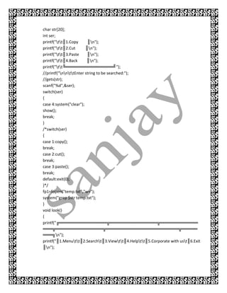 char str[20];
int ser;
printf("tt║1.Copy      ║n");
printf("tt║2.Cut      ║n");
printf("tt║3.Paste     ║n");
printf("tt║4.Back      ║n");
printf("tt╚═══════════════╝");
//printf("nnttEnter string to be searched:");
//gets(str);
scanf("%d",&ser);
switch(ser)
{
case 4:system("clear");
show();
break;
}
/*switch(ser)
{
case 1:copy();
break;
case 2:cut();
break;
case 3:paste();
break;
default:exit(0);
}*/
fp1=fopen("temp.txt","w+");
system("grep $str temp.txt");
}
void look()
{
printf("╔═══════════════╦═══════════════╦════════════
═══╦═══════════════╦═══════════════════════╦═════
═══╗n");
printf("║1.Menutt║2.Searcht║3.Viewtt║4.Helptt║5.Corporate with ust║6.Exit
║n");
 