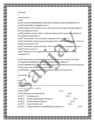 void cws()
{
system("clear");
look();
printf("nnTHIS PROGRAMME IS CREATED BY:SANJAY KUMAR CHAKRAVARTIn");
printf("nttttREG:11006964nnn");
printf("nApart from the efforts of me, the success of this project depends largely on
the encouragement and ");
printf("guidelines of many others. I take this opportunity to express my gratitude to
the people who have been");
printf(" instrumental in the successful completion of this project." );
printf("I would like to show my greatest appreciation to Mr. Sandeep ranjan. I can’t say
thank you enough for his");
printf(" tremendous support and help. I feel motivated and encouraged every time I
attend his Extra classes.");
printf(" Without his encouragement and guidance this project would not have
materialized.");

printf("The guidance and support received from all the team members including
n1.SANJEEV KUMAR(LPU)n2.SHUBHAM PATEL(LPU)n3.ABHAY ");
printf("KUMAR(LPU)n4.RAHUL TEHLANI(LPU)n who contributed and are contributing
to this project, was vital for the success of the");
 printf("project. I am grateful for their constant support and help.nn");
}
void ohelp()
{
int fl;
printf("nn");
printf("┬── ─── ─
             ─── ─── ────       ──── ─── ───
                                     ─── ─── ────       ──── ─── ───
                                                             ─── ─── ────          ──────
────   ──── ─── ───
           ─── ─── ┐n");
printf("│                                                │n");
printf("│Please go on following link:                                │n");
printf("│ 1.www.gnu.com                                           │n");
printf("│ 2.www.cpluplusprogramming.com                                     │n");
printf("│ 3.www.cprogramming.com                                         │n");
printf("│ 4.www.deniweb.com                                          │n");
printf("│ 5.www.math-linux.com/IMG/pdf/Linuxbible.com                              │n");
 