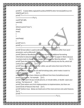 printf("│ 6.www.ibblio.org/pub/linux/docs/HOWTO-other-formats/pdf/Linux-Init-
HOWTO.pdf │n");
printf("└─ ──── ──
           ───      ─── ────    ──── ─── ───
                                      ─── ─── ────          ──── ─── ───
                                                                 ─── ─── ────        ──── ─
────  ──── ─── ───
           ─── ─── ┴n");
scanf("%d",&fl);
switch(fl)
{
default:system("clear");
show();
break;
}
}
void fhelp()
{
printf("nn");
printf("┬── ─── ─
             ─── ─── ────      ──── ─── ───
                                     ─── ─── ────          ──── ─── ───
                                                                ─── ─── ────        ──── ──
────  ──── ─── ───
           ─── ─── ────         ──── ─── ───
                                      ─── ─── ────          ──── ┐n");
printf("│A text editor is used to edit plain text files. Text editors differ from word
processors, such as Microsoft │n");
printf("│Word or WordPerfect in that they do not add additional formatting
information to documents. You might write │n"); printf("│a paper in Word, because
it contains tools to change fonts, margins, and layout, but Word by default          │n");
printf("│puts that formatting and layout information directly into the file, which will
confuse the compiler. If │n");
printf("│you open a .doc file in a text editor, you will notice that most of the file is
formatting codes. Text │n");
printf("│editors, however, do not add formatting codes, which makes it easier to
compile your code.              │n");
printf("│Text editors have a feature set different from that of atraditional word
processing program. For example │n");
printf("│most won't let you include pictures, or include tables, or double- space your
writing. The features of      │n");
printf("│text editors vary from implementation to implementation, but there are
several kinds of features that most │n");
printf("│editors have. Below are listed some of the most common and useful features.
│n");
printf("└─ ──── ──
           ───      ─── ────    ──── ─── ───
                                      ─── ─── ────          ──── ─── ───
                                                                 ─── ─── ────        ──── ─
────  ──── ─── ───
           ─── ─── ────         ──── ─── ───
                                      ─── ─── ────          ──── ┴n");
 
