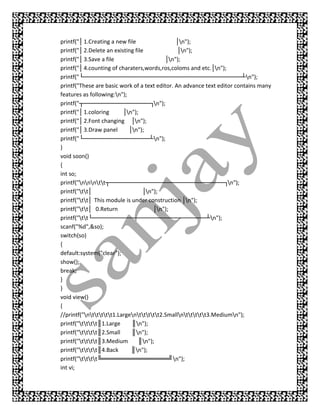 printf("│ 1.Creating a new file                 │n");
printf("│ 2.Delete an existing file             │n");
printf("│ 3.Save a file                     │n");
printf("│ 4.counting of charaters,words,ros,coloms and etc.│n");
printf("└─ ──── ──
           ───      ─── ────    ──── ─── ───
                                      ─── ─── ────       ──── ───
                                                              ─── ───┴n");
printf("These are basic work of a text editor. An advance text editor contains many
features as following:n");
printf("┬── ─── ─
             ─── ─── ────     ────   ─┐n");
printf("│ 1.coloring      │n");
printf("│ 2.Font changing │n");
printf("│ 3.Draw panel      │n");
printf("└─ ──── ──
           ───      ─── ────    ────  ┴n");
}
void soon()
{
int so;
printf("nnntt┬─ ────
                       ───     ──── ─── ───
                                     ─── ─── ────        ──── ─┐n");
                                                              ───
printf("tt│                      │n");
printf("tt│ This module is under construction │n");
printf("tt│ 0.Return                 │n");
printf("tt└── ─── ────
                ─── ──         ──── ─── ───
                                     ─── ─── ────        ──┴n");
scanf("%d",&so);
switch(so)
{
default:system("clear");
show();
break;
}
}
void view()
{
//printf("nttttt1.Largenttttt2.Smallnttttt3.Mediumn");
printf("tttt║1.Large     ║n");
printf("tttt║2.Small     ║n");
printf("tttt║3.Medium       ║n");
printf("tttt║4.Back      ║n");
printf("tttt╚═══════════════╝n");
int vi;
 