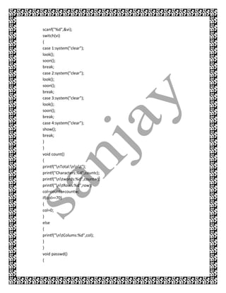 scanf("%d",&vi);
switch(vi)
{
case 1:system("clear");
look();
soon();
break;
case 2:system("clear");
look();
soon();
break;
case 3:system("clear");
look();
soon();
break;
case 4:system("clear");
show();
break;
}
}
void count()
{
printf("nTotal:nnt");
printf("Characters:%d",countc);
printf("ntwords:%d",countw);
printf("ntRows:%d",row);
col=countc+countw;
if(col>=70)
{
col=0;
}
else
{
printf("ntColums:%d",col);
}
}
void passwd()
{
 