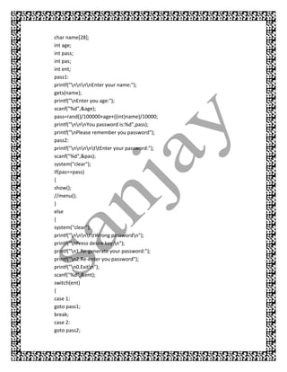 char name[28];
int age;
int pass;
int pas;
int ent;
pass1:
printf("nnnnEnter your name:");
gets(name);
printf("nEnter you age:");
scanf("%d",&age);
pass=rand()/100000+age+((int)name)/10000;
printf("nnnYou password is:%d",pass);
printf("nPlease remember you password");
pass2:
printf("nnnnttEnter your password:");
scanf("%d",&pas);
system("clear");
if(pas==pass)
{
show();
//menu();
}
else
{
system("clear");
printf("nnnttWrong passwordn");
printf("nPress desire key:n");
printf("n1.Re-generate your password:");
printf("n2.Re-enter you password");
printf("n0.Exitn");
scanf("%d",&ent);
switch(ent)
{
case 1:
goto pass1;
break;
case 2:
goto pass2;
 
