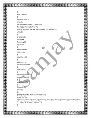 }
void Create()
{
system("clear");
show();
int countw1=1,rows=1,countc1=0;
fp1=fopen("temp.txt","w+");
printf("ntEnter the text and press Esc to savennt");
while(1)
{
c=getchar();
countc++;
fputc(c,fp1);
if(c==13)
{
rows=rows+1;
row=rows;
}
else if(c==32)
{
countw1++;
countw=countw1;
}
else if(c==8)
{
countc1=countc1-1;
countc=countc1;
}
else if(c == 27)
{
fclose(fp1);
count();
ff:
printf("ntEnter then new filename: ");
scanf("%s",fn);
if(fn=="."||fn=="?"||fn=="/"||fn=="!"||fn=="@"||fn=="#"||fn=="$"||fn=="%"||fn==
"^"||fn=="&"||fn=="*"||fn=="(")
{
 