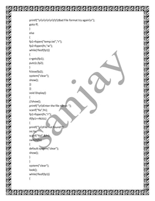 printf("nnnnntttBad File format try againn");
goto ff;
}
else
{
fp1=fopen("temp.txt","r");
fp2=fopen(fn,"w");
while(!feof(fp1))
{
c=getc(fp1);
putc(c,fp2);
}
fclose(fp2);
system("clear");
show();
}}
}}
void Display()
{
//show();
printf("ntEnter the file name: ");
scanf("%s",fn);
fp1=fopen(fn,"r");
if(fp1==NULL)
{
printf("ntFile not found!");
int fn;
scanf("%d",&fn);
switch(fn)
{
default:system("clear");
show();
}
}
system("clear");
look();
while(!feof(fp1))
{
 