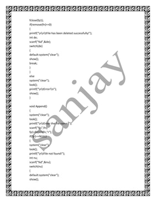 fclose(fp1);
if(remove(fn)==0)
{
printf("nntFile has been deleted successfully!");
int de;
scanf("%d",&de);
switch(de)
{
default:system("clear");
show();
break;
}
}
else
system("clear");
look();
printf("ntError!n");
show();
}

void Append()
{
system("clear");
look();
printf("ntEnter the file name: ");
scanf("%s",fn);
fp1=fopen(fn,"r");
if(fp1==NULL)
{
system("clear");
look();
printf("ntFile not found!");
int nu;
scanf("%d",&nu);
switch(nu)
{
default:system("clear");
show();
 