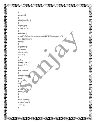}
goto end3;
}
while(!feof(fp1))
{
c=getc(fp1);
printf("%c",c);
}
fclose(fp1);
printf("ntType the text and press ESCAPE to append.n");
fp1=fopen(fn,"a");
while(1)
{
c=getchar();
//if(c==19)
//goto end3;
if(c==13)
{
c='n';
printf("nt");
fputc(c,fp1);
}
else if(c==27)
{
system("clear");
show();
}
else
{
printf("%c",c);
fputc(c,fp1);
}
}
end3: fclose(fp1);
system("clear");
 menu();
}
 