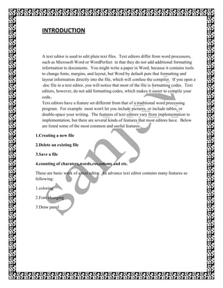 INTRODUCTION


   A text editor is used to edit plain text files. Text editors differ from word processors,
   such as Microsoft Word or WordPerfect in that they do not add additional formatting
   information to documents. You might write a paper in Word, because it contains tools
   to change fonts, margins, and layout, but Word by default puts that formatting and
   layout information directly into the file, which will confuse the compiler. If you open a
   .doc file in a text editor, you will notice that most of the file is formatting codes. Text
   editors, however, do not add formatting codes, which makes it easier to compile your
   code.
   Text editors have a feature set different from that of a traditional word processing
   program. For example most won't let you include pictures, or include tables, or
   double-space your writing. The features of text editors vary from implementation to
   implementation, but there are several kinds of features that most editors have. Below
   are listed some of the most common and useful features.

1.Creating a new file

2.Delete an existing file

3.Save a file

4.counting of charaters,words,ros,coloms and etc.

These are basic work of a text editor. An advance text editor contains many features as
following:

1.coloring

2.Font changing

3.Draw panel
 