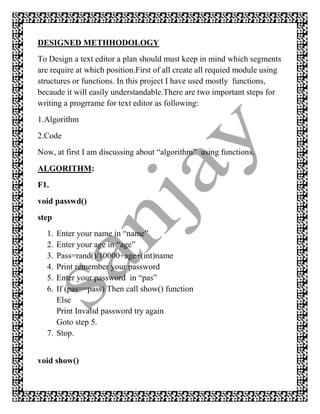 DESIGNED METHHODOLOGY
To Design a text editor a plan should must keep in mind which segments
are require at which position.First of all create all requied module using
structures or functions. In this project I have used mostly functions,
becaude it will easily understandable.There are two important steps for
writing a progrrame for text editor as following:
1.Algorithm
2.Code
Now, at first I am discussing about “algorithm” using functions.
ALGORITHM:
F1.
void passwd()
step
  1. Enter your name in “name”
  2. Enter your age in “age”
  3. Pass=rand()/10000+age+(int)name
  4. Print remember your password
  5. Enter your password in “pas”
  6. If (pas==pass) Then call show() function
     Else
     Print Invalid password try again
     Goto step 5.
  7. Stop.


void show()
 
