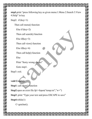 step1.print “press following key as given menu:1.Menu 2.Search 3.View
4.Help” in key
Step2: if (key=1)
   Then call menu() function
     Else if (key=2)
     Then call search() function
     Else if(key=3)
     Then call view() function
     Else if(key=4)
     Then call help() function
     Else
     Print “Sorry wrong choice”
     Goto step1.
Step3: exit.


void Create()
Step1: call show() function
Step2:open an exist file fp1=fopen(“temp.txt”,”w+”)
Step3: print “Type your text and press ESCAPE to save”
Step4:while(1)
     C=getchar();
 