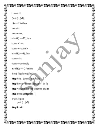 countc++;
fputc(c,fp1);
if(c==13),then
rows++;
row=rows;
else if(c==32),then
countw1++;
countw=countw1;
else if(c==8),then
countc1--;
countc=countc1;
else if(c == 27),then
close file:fclose(fp1)
Step5:call count() function
Step6:print “Enter filename ” in fn
Step7:open both file temp.txt and fn
Step8:while(!feof(fp1))
c=getc(fp1)
     putc(c,fp2)
Step9:exit
 