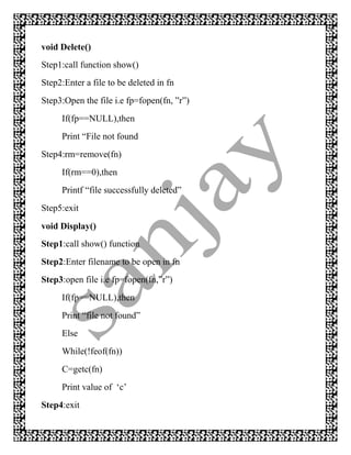void Delete()
Step1:call function show()
Step2:Enter a file to be deleted in fn
Step3:Open the file i.e fp=fopen(fn, ”r”)
     If(fp==NULL),then
     Print “File not found
Step4:rm=remove(fn)
     If(rm==0),then
     Printf “file successfully deleted”
Step5:exit
void Display()
Step1:call show() function
Step2:Enter filename to be open in fn
Step3:open file i.e fp=fopen(fn,”r”)
     If(fp==NULL),then
     Print “file not found”
     Else
     While(!feof(fn))
     C=getc(fn)
     Print value of „c‟
Step4:exit
 