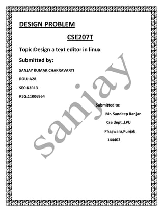 DESIGN PROBLEM
                    CSE207T
Topic:Design a text editor in linux
Submitted by:
SANJAY KUMAR CHAKRAVARTI

ROLL:A28

SEC:K2R13

REG:11006964

                                Submitted to:

                                      Mr. Sandeep Ranjan

                                      Cse dept.,LPU

                                      Phagwara,Punjab

                                       144402
 