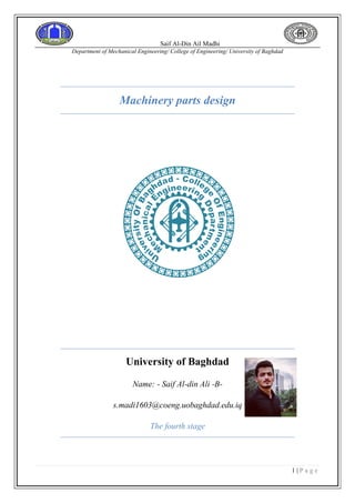 Saif Al-Din Ail Madhi
Department of Mechanical Engineering/ College of Engineering/ University of Baghdad
1 | P a g e
Machinery parts design
University of Baghdad
Name: - Saif Al-din Ali -B-
s.madi1603@coeng.uobaghdad.edu.iq
The fourth stage
 