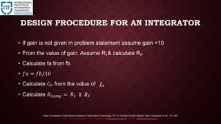 DESIGN PROCEDURE FOR AN INTEGRATOR
• If gain is not given in problem statement assume gain =10
• From the value of gain. Assume R1& calculate RF.
• Calculate fa from fb
• 𝑓𝑎 = 𝑓𝑏/10
• Calculate 𝐶 𝐹 from the value of 𝑓𝑎
• Calculate 𝑅 𝐶𝑜𝑚𝑝 = 𝑅1 ∥ 𝑅 𝐹
Hope Foundation’s International Institute of Information Technology, I²IT, P-14 Rajiv Gandhi Infotech Park, Hinjawadi, Pune - 411 057
Tel - +91 20 22933441 / 2 / 3 | Website - www.isquareit.edu.in ; Email - info@isquareit.edu.in
 