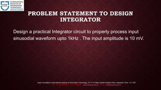 PROBLEM STATEMENT TO DESIGN
INTEGRATOR
Design a practical Integrator circuit to properly process input
sinusodial waveform upto 1kHz . The input amplitude is 10 mV.
Hope Foundation’s International Institute of Information Technology, I²IT, P-14 Rajiv Gandhi Infotech Park, Hinjawadi, Pune - 411 057
Tel - +91 20 22933441 / 2 / 3 | Website - www.isquareit.edu.in ; Email - info@isquareit.edu.in
 