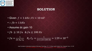 SOLUTION
• Given 𝑓 = 1 𝑘𝐻𝑧 ; 𝑉𝑖 = 10 𝑚𝑉
• ∴ 𝑓𝑏 = 1 𝑘𝐻𝑧
• Assume dc gain 10
• 𝑓𝑏 ≥ 10 𝑓𝑎 & 𝑓𝑎 ≤ 100 𝐻𝑧
• 𝑓𝑎 =
1
2𝜋 𝑅 𝐹 𝐶 𝐹
𝑅 𝐹 𝐶 𝐹 =
1
2×3.14×100 𝐻𝑧
= 1.59 × 10−3
Hope Foundation’s International Institute of Information Technology, I²IT, P-14 Rajiv Gandhi Infotech Park, Hinjawadi, Pune - 411 057
Tel - +91 20 22933441 / 2 / 3 | Website - www.isquareit.edu.in ; Email - info@isquareit.edu.in
 