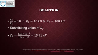 SOLUTION
•
𝑅 𝐹
𝑅1
= 10 ∴ 𝑅1 = 10 𝑘𝛺 & 𝑅 𝐹 = 100 𝑘𝛺
• Substituting value of 𝑅 𝐹
• 𝐶 𝐹 =
1.59 ×10−3
100 × 103 = 15.91 𝑛𝐹
Hope Foundation’s International Institute of Information Technology, I²IT, P-14 Rajiv Gandhi Infotech Park, Hinjawadi, Pune - 411 057
Tel - +91 20 22933441 / 2 / 3 | Website - www.isquareit.edu.in ; Email - info@isquareit.edu.in
 