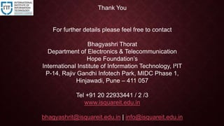 Thank You
For further details please feel free to contact
Bhagyashri Thorat
Department of Electronics & Telecommunication
Hope Foundation’s
International Institute of Information Technology, I²IT
P-14, Rajiv Gandhi Infotech Park, MIDC Phase 1,
Hinjawadi, Pune – 411 057
Tel +91 20 22933441 / 2 /3
www.isquareit.edu.in
bhagyashrit@isquareit.edu.in | info@isquareit.edu.in
 