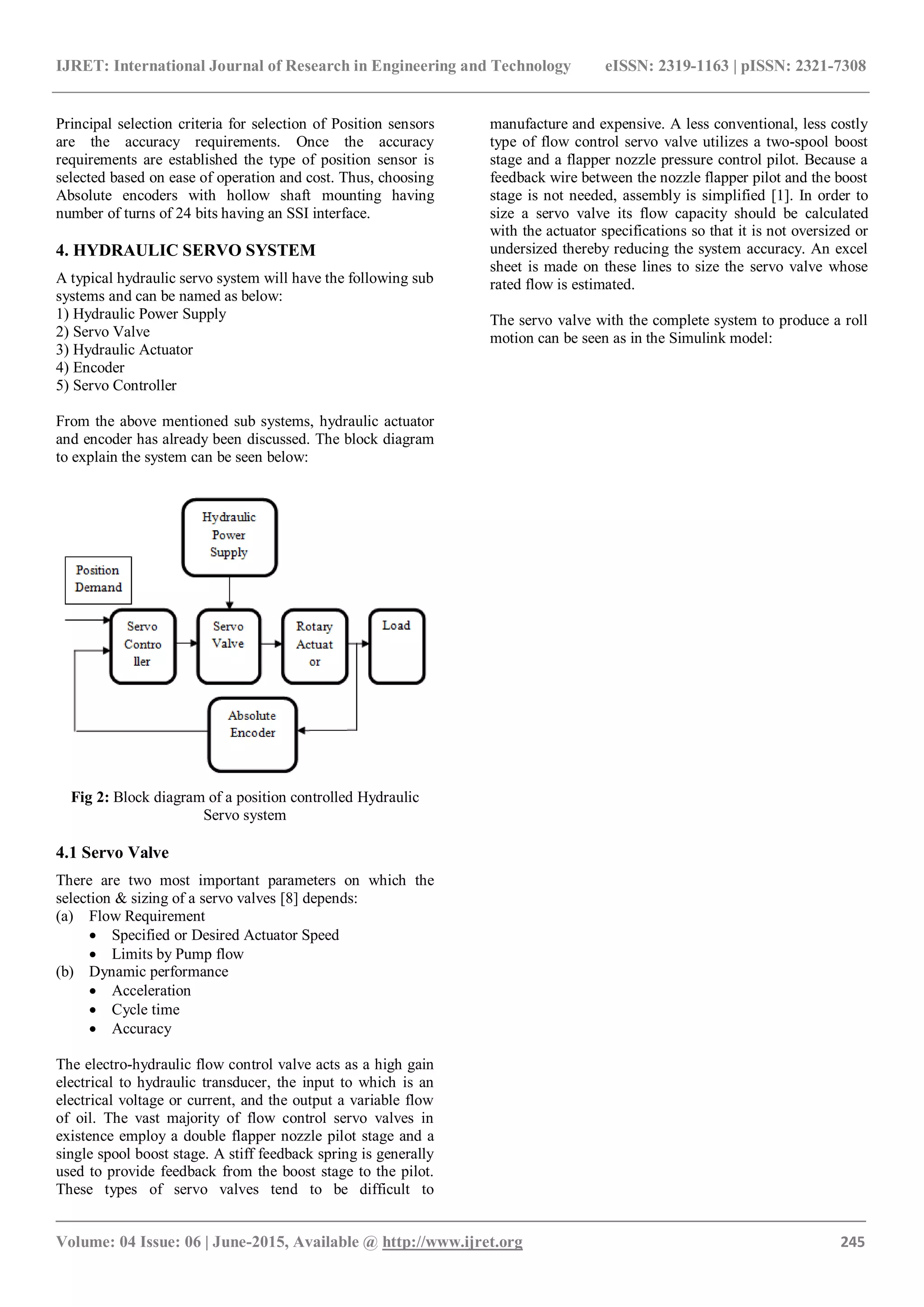 IJRET: International Journal of Research in Engineering and Technology eISSN: 2319-1163 | pISSN: 2321-7308
_______________________________________________________________________________________
Volume: 04 Issue: 06 | June-2015, Available @ http://www.ijret.org 245
Principal selection criteria for selection of Position sensors
are the accuracy requirements. Once the accuracy
requirements are established the type of position sensor is
selected based on ease of operation and cost. Thus, choosing
Absolute encoders with hollow shaft mounting having
number of turns of 24 bits having an SSI interface.
4. HYDRAULIC SERVO SYSTEM
A typical hydraulic servo system will have the following sub
systems and can be named as below:
1) Hydraulic Power Supply
2) Servo Valve
3) Hydraulic Actuator
4) Encoder
5) Servo Controller
From the above mentioned sub systems, hydraulic actuator
and encoder has already been discussed. The block diagram
to explain the system can be seen below:
Fig 2: Block diagram of a position controlled Hydraulic
Servo system
4.1 Servo Valve
There are two most important parameters on which the
selection & sizing of a servo valves [8] depends:
(a) Flow Requirement
 Specified or Desired Actuator Speed
 Limits by Pump flow
(b) Dynamic performance
 Acceleration
 Cycle time
 Accuracy
The electro-hydraulic flow control valve acts as a high gain
electrical to hydraulic transducer, the input to which is an
electrical voltage or current, and the output a variable flow
of oil. The vast majority of flow control servo valves in
existence employ a double flapper nozzle pilot stage and a
single spool boost stage. A stiff feedback spring is generally
used to provide feedback from the boost stage to the pilot.
These types of servo valves tend to be difficult to
manufacture and expensive. A less conventional, less costly
type of flow control servo valve utilizes a two-spool boost
stage and a flapper nozzle pressure control pilot. Because a
feedback wire between the nozzle flapper pilot and the boost
stage is not needed, assembly is simplified [1]. In order to
size a servo valve its flow capacity should be calculated
with the actuator specifications so that it is not oversized or
undersized thereby reducing the system accuracy. An excel
sheet is made on these lines to size the servo valve whose
rated flow is estimated.
The servo valve with the complete system to produce a roll
motion can be seen as in the Simulink model:
 