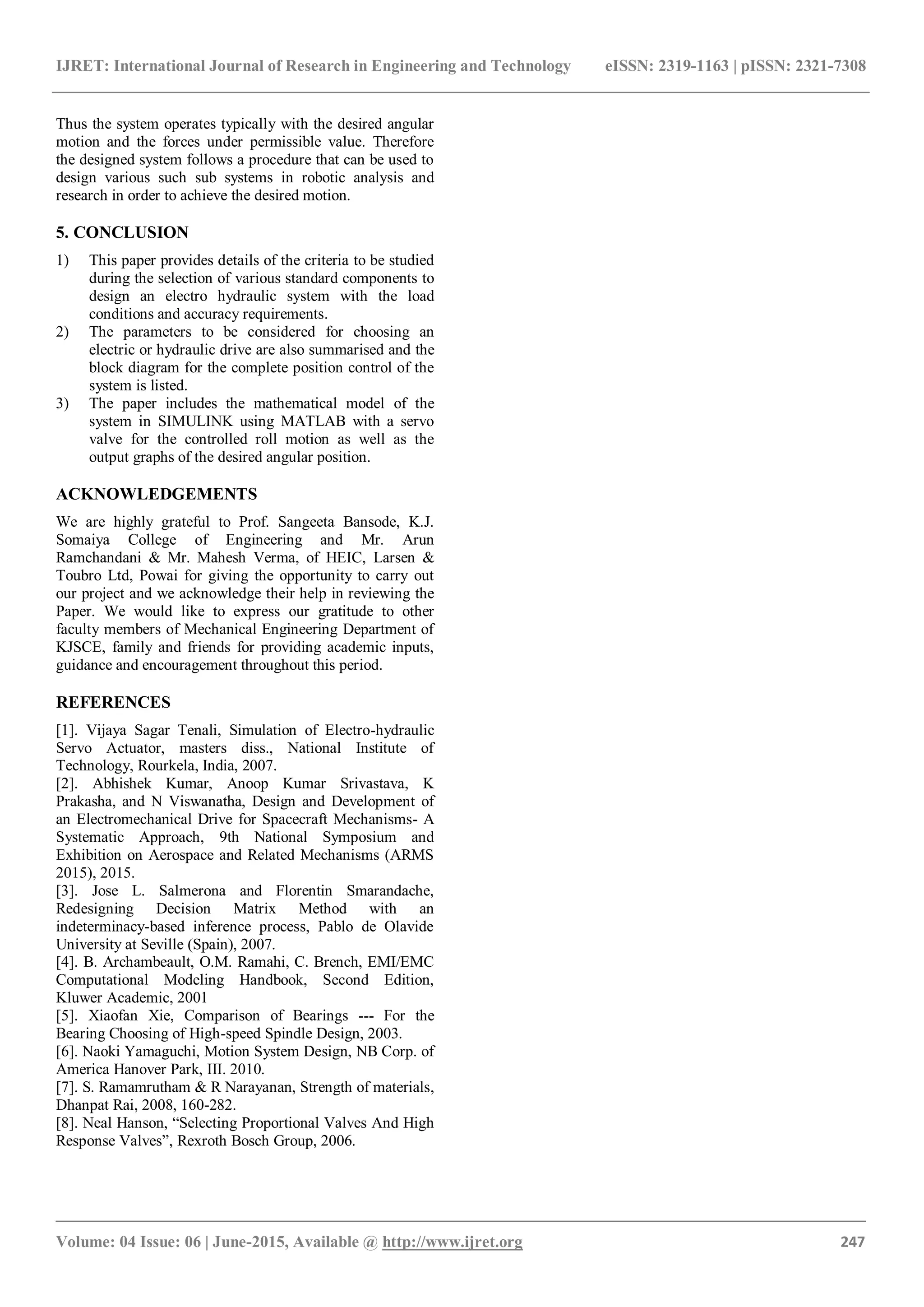 IJRET: International Journal of Research in Engineering and Technology eISSN: 2319-1163 | pISSN: 2321-7308
_______________________________________________________________________________________
Volume: 04 Issue: 06 | June-2015, Available @ http://www.ijret.org 247
Thus the system operates typically with the desired angular
motion and the forces under permissible value. Therefore
the designed system follows a procedure that can be used to
design various such sub systems in robotic analysis and
research in order to achieve the desired motion.
5. CONCLUSION
1) This paper provides details of the criteria to be studied
during the selection of various standard components to
design an electro hydraulic system with the load
conditions and accuracy requirements.
2) The parameters to be considered for choosing an
electric or hydraulic drive are also summarised and the
block diagram for the complete position control of the
system is listed.
3) The paper includes the mathematical model of the
system in SIMULINK using MATLAB with a servo
valve for the controlled roll motion as well as the
output graphs of the desired angular position.
ACKNOWLEDGEMENTS
We are highly grateful to Prof. Sangeeta Bansode, K.J.
Somaiya College of Engineering and Mr. Arun
Ramchandani & Mr. Mahesh Verma, of HEIC, Larsen &
Toubro Ltd, Powai for giving the opportunity to carry out
our project and we acknowledge their help in reviewing the
Paper. We would like to express our gratitude to other
faculty members of Mechanical Engineering Department of
KJSCE, family and friends for providing academic inputs,
guidance and encouragement throughout this period.
REFERENCES
[1]. Vijaya Sagar Tenali, Simulation of Electro-hydraulic
Servo Actuator, masters diss., National Institute of
Technology, Rourkela, India, 2007.
[2]. Abhishek Kumar, Anoop Kumar Srivastava, K
Prakasha, and N Viswanatha, Design and Development of
an Electromechanical Drive for Spacecraft Mechanisms- A
Systematic Approach, 9th National Symposium and
Exhibition on Aerospace and Related Mechanisms (ARMS
2015), 2015.
[3]. Jose L. Salmerona and Florentin Smarandache,
Redesigning Decision Matrix Method with an
indeterminacy-based inference process, Pablo de Olavide
University at Seville (Spain), 2007.
[4]. B. Archambeault, O.M. Ramahi, C. Brench, EMI/EMC
Computational Modeling Handbook, Second Edition,
Kluwer Academic, 2001
[5]. Xiaofan Xie, Comparison of Bearings --- For the
Bearing Choosing of High-speed Spindle Design, 2003.
[6]. Naoki Yamaguchi, Motion System Design, NB Corp. of
America Hanover Park, III. 2010.
[7]. S. Ramamrutham & R Narayanan, Strength of materials,
Dhanpat Rai, 2008, 160-282.
[8]. Neal Hanson, “Selecting Proportional Valves And High
Response Valves”, Rexroth Bosch Group, 2006.
 
