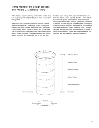 Iconic model of the design process
after Mihajlo D. Mesarovic (1964)

In this model, Mesarovic employs a helix as the central struc-   feedback loops among them, requires that objective per-
ture, suggesting both a repeated cycle of steps and progress     formance criteria can be explicitly stated in a manner that
through time.                                                    fundamentally guides the procedure. Moreover, there is a
                                                                 strong implication that the eventual synthesis of information
Peter Rowe (1987) notes that Mesarovic’s model is similar        in the form of some designed object follows in a straightfor-
in structure to Asimow’s. (See pages 92-95.) “Throughout         ward fashion from analysis of the problem at hand together
this kind of account runs the assumption that it is possible     with likely performance criteria. Therefore, once a problem
to discriminate distinct phases of activity and, further more,   has been deﬁned, its solution is made directly accessible in
that such distinctions have relevance to our understanding of    terms of that deﬁnition.” Rowe describes this view as “be-
design.” Rowe continues, “The very maintenance of distinct       haviorist” and also links it to “operations research”.
phases of activity, with a beginning and an end, and with




                                                                                                                           121
 