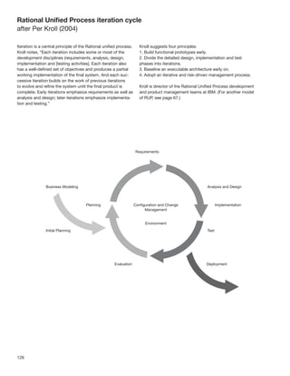 Rational Uniﬁed Process iteration cycle
after Per Kroll (2004)

Iteration is a central principle of the Rational uniﬁed process.   Knoll suggests four principles:
Kroll notes, “Each iteration includes some or most of the          1. Build functional prototypes early.
development disciplines (requirements, analysis, design,           2. Divide the detailed design, implementation and test
implementation and [testing activities]. Each iteration also       phases into iterations.
has a well-deﬁned set of objectives and produces a partial         3. Baseline an executable architecture early on.
working implementation of the ﬁnal system. And each suc-           4. Adopt an iterative and risk-driven management process.
cessive iteration builds on the work of previous iterations
to evolve and reﬁne the system until the ﬁnal product is           Kroll is director of the Rational Uniﬁed Process development
complete. Early iterations emphasize requirements as well as       and product management teams at IBM. (For another model
analysis and design; later iterations emphasize implementa-        of RUP, see page 67.)
tion and testing.”




126
 