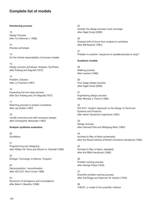 Complete list of models


Introducing process                                   25
                                                      Overall, the design process must converge
10                                                    after Nigel Cross (2000)
Design Process
after Tim Brennan (~1990)                             26
                                                      Gradual shift of focus from analysis to synthesis
12                                                    after Bill Newkirk (1981)
Process archetype
                                                      27
13                                                    Problem to solution: sequence or parallel process or loop?
On the inﬁnite expandability of process models
                                                      Academic models
14
Design process archetype: Analysis, Synthesis         28
after Koberg and Bagnall (1972)                       Walking process
                                                      after Lawson (1980)
15
Problem, Solution                                     30
after JJ Foreman (1967)                               Four-stage design process
                                                      after Nigel Cross (2000)
16
Expanding the two-step process                        31
after Don Koberg and Jim Bagnall (1972)               Engineering design process
                                                      after Michael J. French (1985)
17
Matching process to project complexity                32
after Jay Doblin (1987)                               VDI 2221: System Approach to the Design of Technical
                                                      Systems and Products
18                                                    after Verein Deutscher Ingenieure (1987)
Unself-conscious and self-conscious design
after Christopher Alexander (1962)                    33
                                                      Design process
Analysis synthesis evaluation                         after Gerhard Pahl and Wolfgang Beitz (1984)

20                                                    34
Oscillation                                           Architect’s Plan of Work (schematic)
                                                      after the Royal Institute of British Architects Handbook (1965)
21
Programming and designing                             35
after William M. Pena and Steven A. Parshall (1969)   Architect’s Plan of Work, (detailed)
                                                      after the RIBA Handbook (1965)
22
Diverge / Converge vs Narrow / Expand                 36
                                                      Problem solving process
23                                                    after George Polya (1945)
Decomposition / recombination
after VDI 2221 (from Cross 1990)                      37
                                                      Scientiﬁc problem solving process
24                                                    after Cal Briggs and Spencer W. Havlick (1976)
Dynamics of divergence and convergence
after Bela H. Banathy (1996)                          38
                                                      THEOC, a model of the scientiﬁc method



132
 