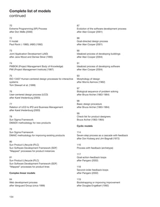 Complete list of models
continued

70                                                          87
Extreme Programming (XP) Process                            Evolution of the software development process
after Don Wells (2000)                                      after Alan Cooper (2001)

72                                                          88
V model                                                     Goal-directed design process
Paul Rock (~1980), IABG (1992)                              after Alan Cooper (2001)

73                                                          90
Joint Application Development (JAD)                         Idealized process of developing buildings
after Jane Wood and Denise Silver (1995)                    after Alan Cooper (2004)

74                                                          91
PMBOK (Project Management Body of Knowledge)                Idealized process of developing software
PMI (Project Management Institute) (1987)                   after Alan Cooper (2004)

75                                                          93
ISO 13407 Human-centered design processes for interactive   Morphology of design
systems                                                     after Morris Asimow (1962)
Tom Stewart et al. (1999)
                                                            97
76                                                          Biological sequence of problem solving
User-centered design process (UCD)                          after Bruce Archer (1963-1964)
after Karel Vredenburg (2003)
                                                            98
77                                                          Basic design procedure
Relation of UCD to IPD and Business Management              after Bruce Archer (1963-1964)
after Karel Vredenburg (2003)
                                                            99
78                                                          Check list for product designers
Sun Sigma Framework                                         Bruce Archer (1963-1964)
DMADV methodology for new products
                                                            Cyclic models
79
Sun Sigma Framework                                         114
DMAIC methodology for improving existing products           Seven-step process as a cascade with feedback
                                                            after Don Koberg and Jim Bagnall (1972)
80
Sun Product Lifecycle (PLC)                                 116
Sun Software Development Framework (SDF)                    Process with feedback (archetype)
“Mapped” processes for product instances
                                                            117
81                                                          Goal-action-feedback loops
Sun Product Lifecycle (PLC)                                 after Pangaro (2002)
Sun Software Development Framework (SDF)
“Mapped” processes for product lines                        118
                                                            Second-order feedback loops
Complex linear models                                       after Pangaro (2002)

84                                                          119
Web development process                                     Bootstrapping or improving improvement
after Vanguard Group (circa 1999)                           after Douglas Engelbart (1992)



134
 