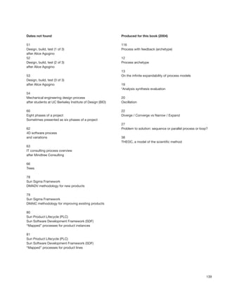 Dates not found                                           Produced for this book (2004)

51                                                        116
Design, build, test (1 of 3)                              Process with feedback (archetype)
after Alice Agogino
52                                                        12
Design, build, test (2 of 3)                              Process archetype
after Alice Agogino
                                                          13
53                                                        On the inﬁnite expandability of process models
Design, build, test (3 of 3)
after Alice Agogino                                       19
                                                          *Analysis synthesis evaluation
54
Mechanical engineering design process                     20
after students at UC Berkeley Institute of Design (BID)   Oscillation

60                                                        22
Eight phases of a project                                 Diverge / Converge vs Narrow / Expand
Sometimes presented as six phases of a project
                                                          27
62                                                        Problem to solution: sequence or parallel process or loop?
4D software process
and variations                                            38
                                                          THEOC, a model of the scientiﬁc method
63
IT consulting process overview
after Mindtree Consulting

66
Trees

78
Sun Sigma Framework
DMADV methodology for new products

79
Sun Sigma Framework
DMAIC methodology for improving existing products

80
Sun Product Lifecycle (PLC)
Sun Software Development Framework (SDF)
“Mapped” processes for product instances

81
Sun Product Lifecycle (PLC)
Sun Software Development Framework (SDF)
“Mapped” processes for product lines




                                                                                                                   139
 
