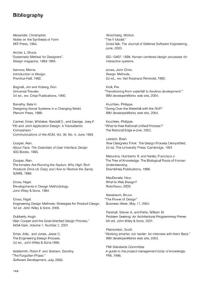 Bibliography


Alexander, Christopher.                                       Hirschberg, Morton.
Notes on the Synthesis of Form                               “The V Model.”
MIT Press, 1964.                                              CrossTalk, The Journal of Defense Software Engineering,
                                                              June, 2000.
 Archer, L. Bruce.
“Systematic Method for Designers”.                           ISO 13407: 1999, Human-centered design processes for
 Design magazine, 1963-1964.                                 interactive systems.

Asimow, Morris.                                              Jones, John Chris.
Introduction to Design.                                      Design Methods.
Prentice-Hall, 1962.                                         2d ed., rev. Van Nostrand Reinhold, 1992.

Bagnall, Jim and Koberg, Don.                                 Kroll, Per.
Universal Traveler.                                          “Transitioning from waterfall to iterative development.”
2d ed., rev. Crisp Publications, 1990.                        IBM developerWorks web site, 2004.

Banathy, Bela H.                                              Kruchten, Philippe.
Designing Social Systems in a Changing World.                “Going Over the Waterfall with the RUP.”
Plenum Press, 1996.                                           IBM developerWorks web site, 2004.

 Carmel, Erran, Whitaker, Randall D., and George, Joey F.     Kruchten, Philippe.
“PD and Joint Application Design: A Transatlantic            “What Is thee Rational Uniﬁed Process?”
 Comparison.”                                                 The Rational Edge e-zine, 2003.
 Communications of the ACM, Vol. 36, No. 4, June 1993.
                                                             Lawson, Brian.
Cooper, Alan.                                                How Designers Think: The Design Process Demystiﬁed.
About Face: The Essentials of User Interface Design          2d ed. The University Press: Cambridge, 1991.
IDG Books, 1995.
                                                             Maturana, Humberto R. and Varela, Francisco J.
Cooper, Alan.                                                The Tree of Knowledge: The Biological Roots of Human
The Inmates Are Running the Asylum: Why High-Tech            Understanding.
Products Drive Us Crazy and How to Restore the Sanity        Shambhala Publications, 1998.
SAMS, 1999.
                                                             MacDonald, Nico.
Cross, Nigel.                                                What Is Web Design?
Developments in Design Methodology.                          RotoVision, 2003.
John Wiley & Sons, 1984.
                                                              Nassbaum, Bruce.
Cross, Nigel.                                                “The Power of Design”
Engineering Design Methods: Strategies for Product Design.    Business Week, May 17, 2004.
3d ed. John Wiley & Sons, 2000.
                                                             Parshall, Steven A. and Peña, William M.
 Dubberly, Hugh.                                             Problem Seeking: An Architectural Programming Primer.
“Alan Cooper and the Goal-directed Design Process,”          4th ed. John Wiley & Sons, 2001.
 AIGA Gain, Volume 1, Number 2, 2001
                                                              Plamondon, Scott.
Ertas, Atila , and Jones, Jesse C.                           “Working smarter, not harder: An interview with Kent Beck.”
The Engineering Design Process.                               IBM developerWorks web site, 2003.
2d ed., John Wiley & Sons,1996.
                                                             PMI Standards Committee
 Goldsmith, Robin F. and Graham, Dorothy.                    A guide to the project management body of knowledge.
“The Forgotten Phase.”                                       PMI, 1996.
 Software Development, July, 2002.


144
 