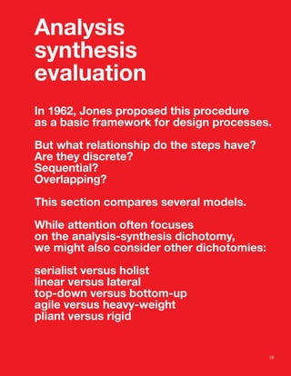 Analysis
synthesis
evaluation
In 1962, Jones proposed this procedure
as a basic framework for design processes.

But what relationship do the steps have?
Are they discrete?
Sequential?
Overlapping?

This section compares several models.

While attention often focuses
on the analysis-synthesis dichotomy,
we might also consider other dichotomies:

serialist versus holist
linear versus lateral
top-down versus bottom-up
agile versus heavy-weight
pliant versus rigid


                                            19
 