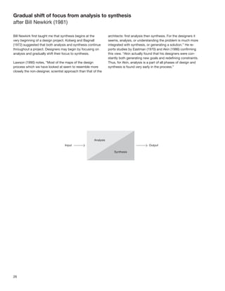 Gradual shift of focus from analysis to synthesis
after Bill Newkirk (1981)

Bill Newkirk ﬁrst taught me that synthesis begins at the        architects: ﬁrst analysis then synthesis. For the designers it
very beginning of a design project. Koberg and Bagnall          seems, analysis, or understanding the problem is much more
(1972) suggested that both analysis and synthesis continue      integrated with synthesis, or generating a solution.” He re-
throughout a project. Designers may begin by focusing on        ports studies by Eastman (1970) and Akin (1986) conﬁrming
analysis and gradually shift their focus to synthesis.          this view. “Akin actually found that his designers were con-
                                                                stantly both generating new goals and redeﬁning constraints.
Lawson (1990) notes, “Most of the maps of the design            Thus, for Akin, analysis is a part of all phases of design and
process which we have looked at seem to resemble more           synthesis is found very early in the process.”
closely the non-designer, scientist approach than that of the




26
 