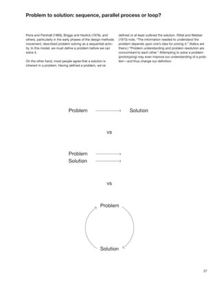 Problem to solution: sequence, parallel process or loop?


Pena and Parshall (1969), Briggs and Havlick (1976), and         deﬁned or at least outlined the solution. Rittel and Webber
others, particularly in the early phases of the design methods   (1973) note, “The information needed to understand the
movement, described problem solving as a sequential activ-       problem depends upon one’s idea for solving it.” (Italics are
ity. In this model, we must deﬁne a problem before we can        theirs.) “Problem understanding and problem resolution are
solve it.                                                        concomitant to each other.” Attempting to solve a problem
                                                                 (prototyping) may even improve our understanding of a prob-
On the other hand, most people agree that a solution is          lem—and thus change our deﬁnition.
inherent in a problem. Having deﬁned a problem, we’ve




                                                                                                                           27
 