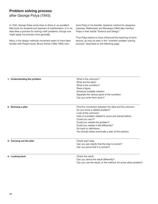 Problem solving process
after George Polya (1945)

In 1945, George Polya wrote How to Solve It, an excellent         tions Polya in his booklet, Systemic method for designers.
little book for students and teachers of mathematics. In it, he   Likewise, Maldonado and Bonsiepe (1964) also mention
describes a process for solving math problems, though one         Polya in their article “Science and Design.”
might apply his process more generally.
                                                                  Thus Polya seems to have inﬂuenced the teaching of archi-
Many in the design methods movement seem to have been             tecture, as may be seen in the “scientiﬁc problem solving
familiar with Polya’s book. Bruce Archer (1963-1964) men-         process” described on the following page.




36
 